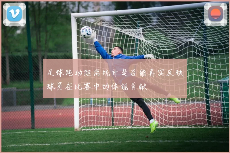 足球跑动距离统计是否能真实反映球员在比赛中的体能贡献