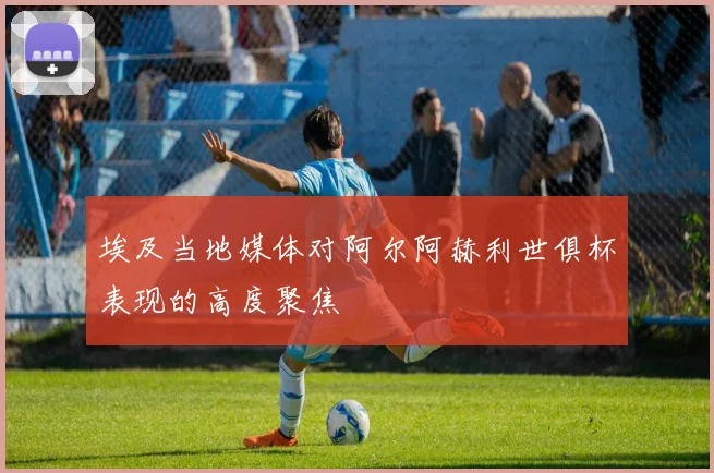 埃及当地媒体对阿尔阿赫利世俱杯表现的高度聚焦