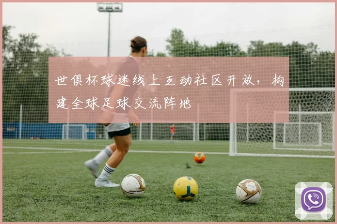 世俱杯球迷线上互动社区开放，构建全球足球交流阵地