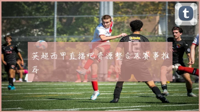 英超西甲直播吧资源整合及赛事推荐